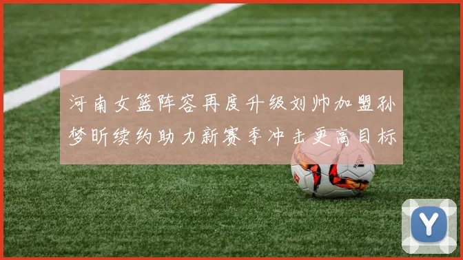 河南女篮阵容再度升级刘帅加盟孙梦昕续约助力新赛季冲击更高目标