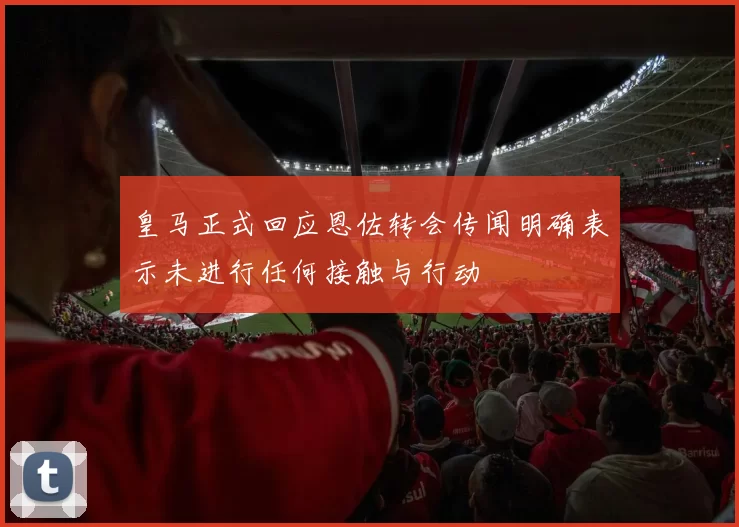 皇马正式回应恩佐转会传闻明确表示未进行任何接触与行动