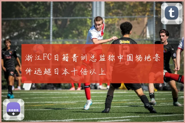浙江FC日籍青训总监称中国场地条件远超日本十倍以上