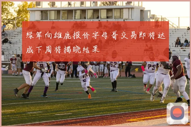绿军向雄鹿报价字母哥交易即将达成下周将揭晓结果
