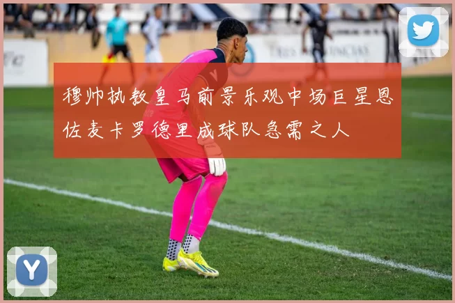 穆帅执教皇马前景乐观中场巨星恩佐麦卡罗德里成球队急需之人