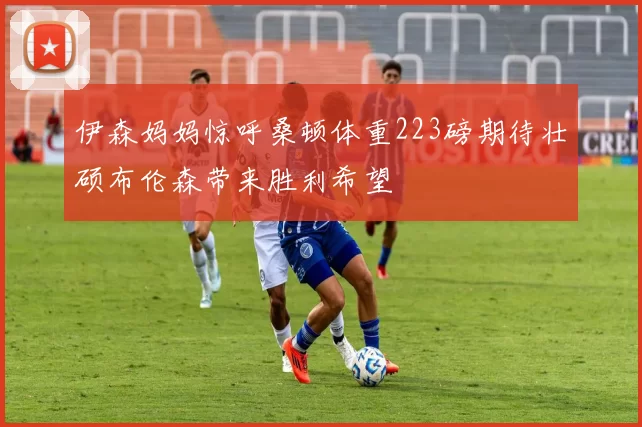 伊森妈妈惊呼桑顿体重223磅期待壮硕布伦森带来胜利希望