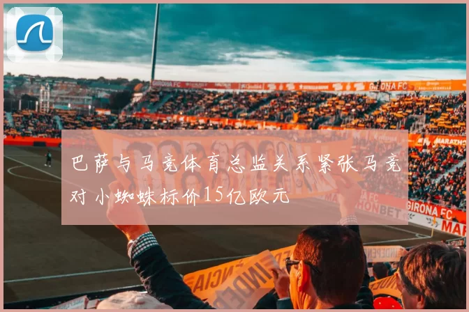 巴萨与马竞体育总监关系紧张马竞对小蜘蛛标价15亿欧元