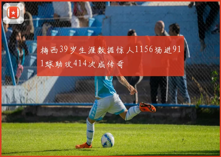 梅西39岁生涯数据惊人1156场进911球助攻414次成传奇