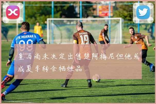 皇马尚未决定出售楚阿梅尼但他或成夏季转会牺牲品