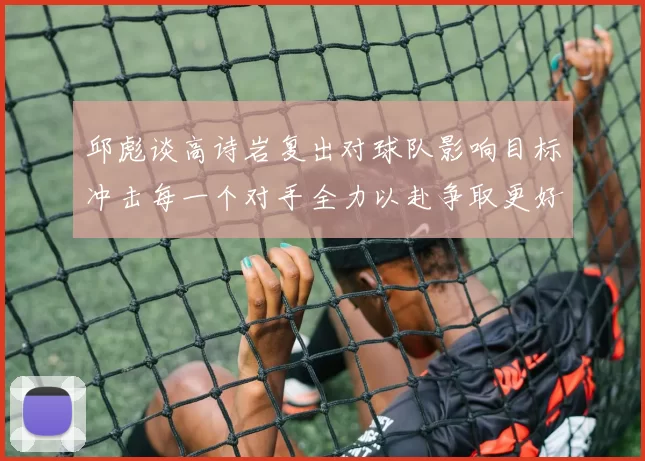 邱彪谈高诗岩复出对球队影响目标冲击每一个对手全力以赴争取更好成绩