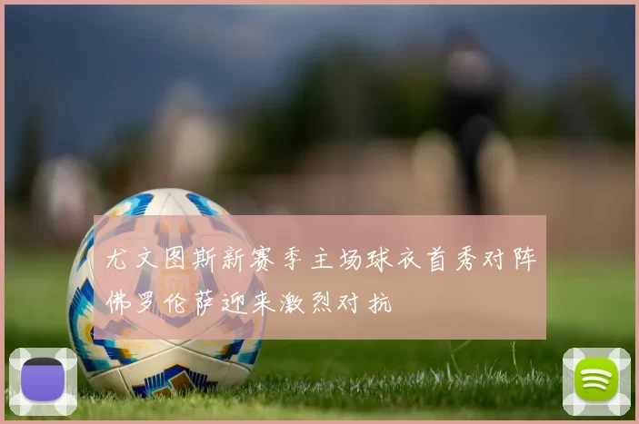尤文图斯新赛季主场球衣首秀对阵佛罗伦萨迎来激烈对抗