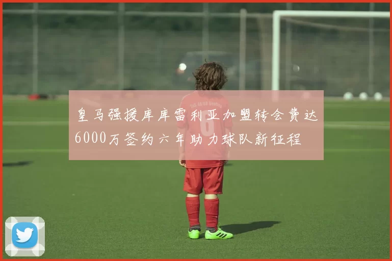 皇马强援库库雷利亚加盟转会费达6000万签约六年助力球队新征程