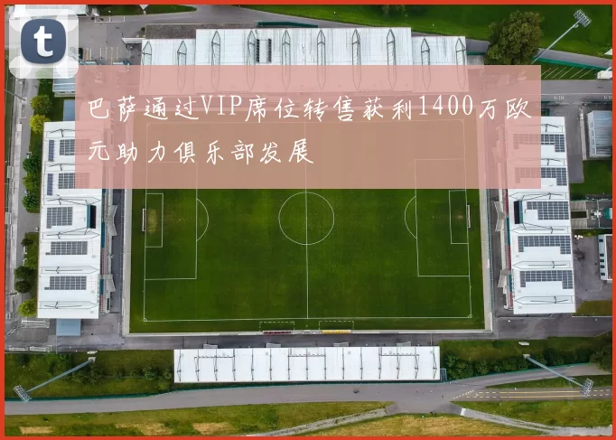 巴萨通过VIP席位转售获利1400万欧元助力俱乐部发展