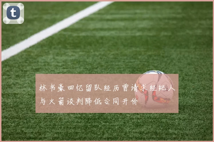 林书豪回忆留队经历曾请求经纪人与火箭谈判降低合同开价
