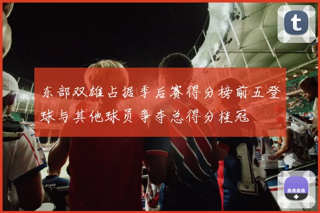 东部双雄占据季后赛得分榜前五登球与其他球员争夺总得分桂冠