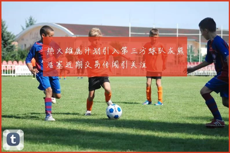 热火雄鹿计划引入第三方球队灰熊活塞近期交易传闻引关注