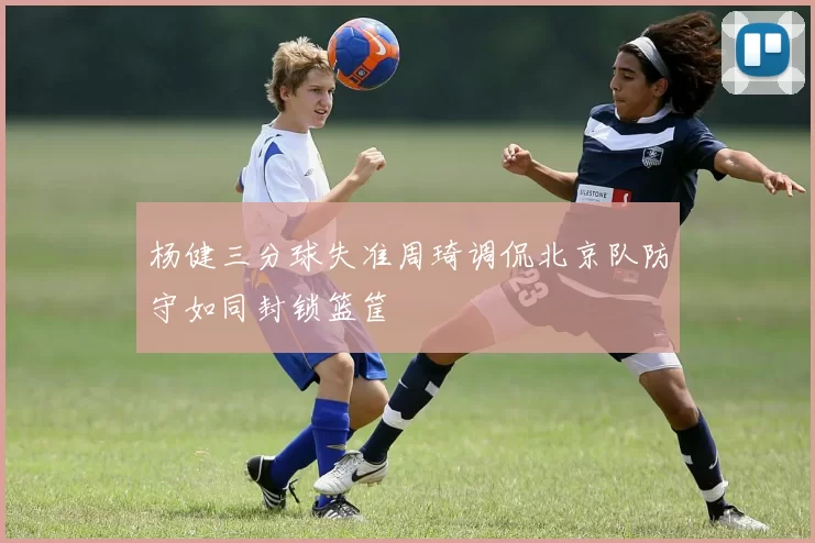 杨健三分球失准周琦调侃北京队防守如同封锁篮筐