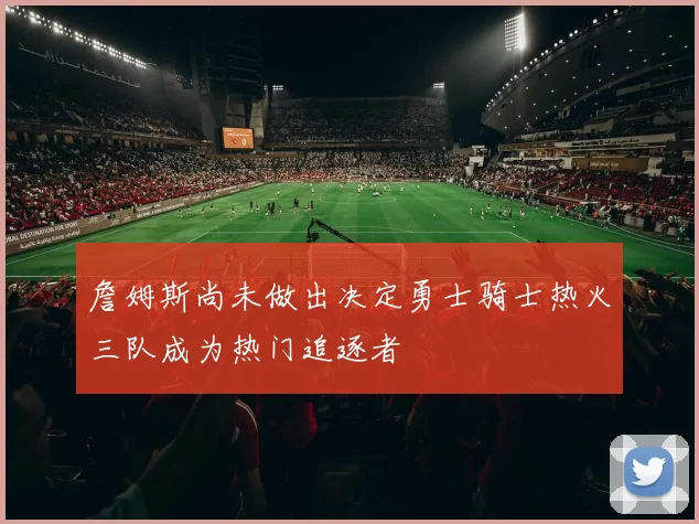 詹姆斯尚未做出决定勇士骑士热火三队成为热门追逐者