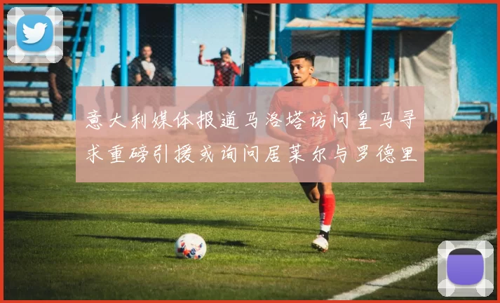 意大利媒体报道马洛塔访问皇马寻求重磅引援或询问居莱尔与罗德里戈