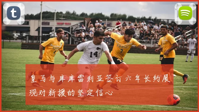 皇马与库库雷利亚签订六年长约展现对新援的坚定信心