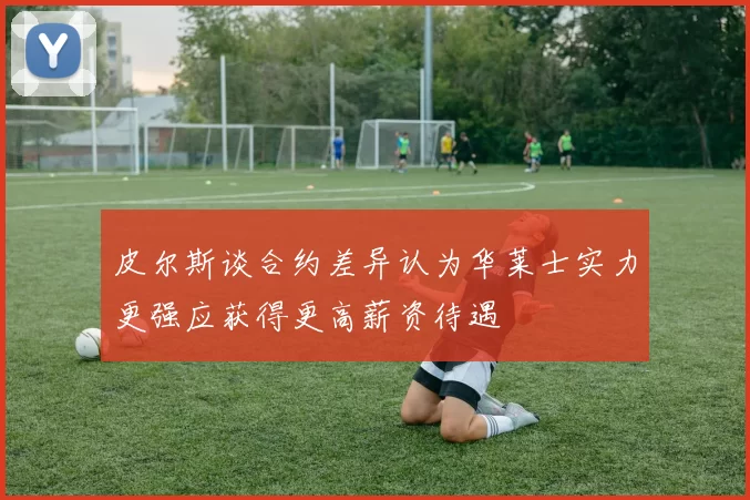 皮尔斯谈合约差异认为华莱士实力更强应获得更高薪资待遇