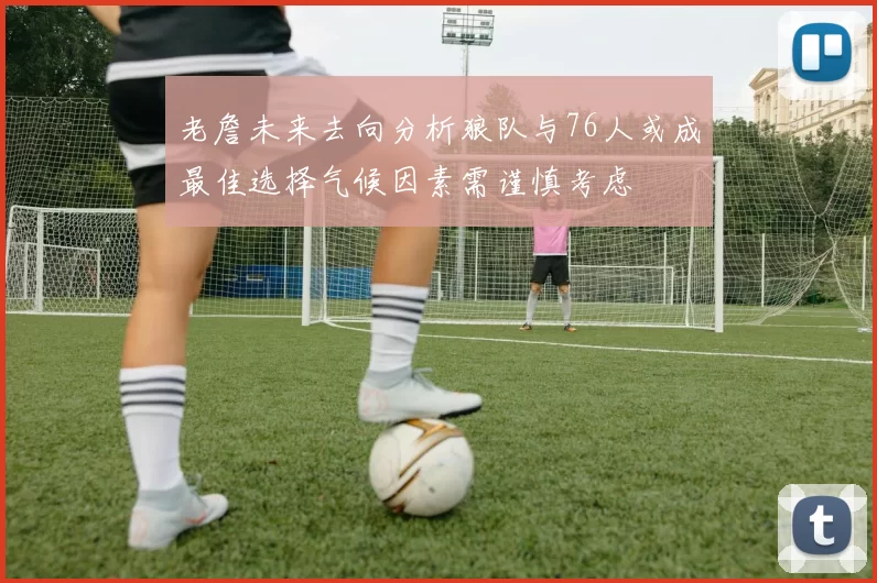 老詹未来去向分析狼队与76人或成最佳选择气候因素需谨慎考虑