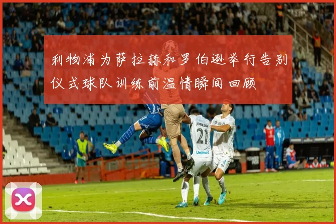 利物浦为萨拉赫和罗伯逊举行告别仪式球队训练前温情瞬间回顾