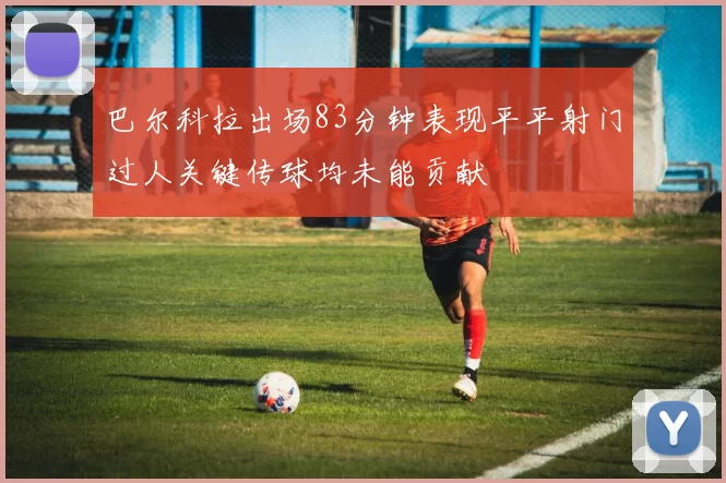 巴尔科拉出场83分钟表现平平射门过人关键传球均未能贡献