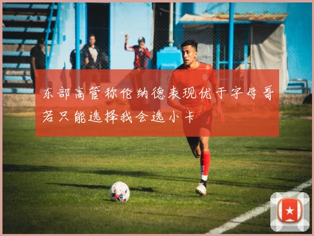 东部高管称伦纳德表现优于字母哥若只能选择我会选小卡