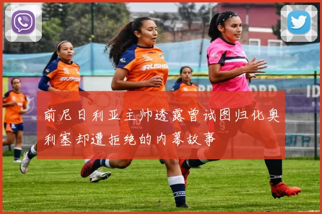 前尼日利亚主帅透露曾试图归化奥利塞却遭拒绝的内幕故事