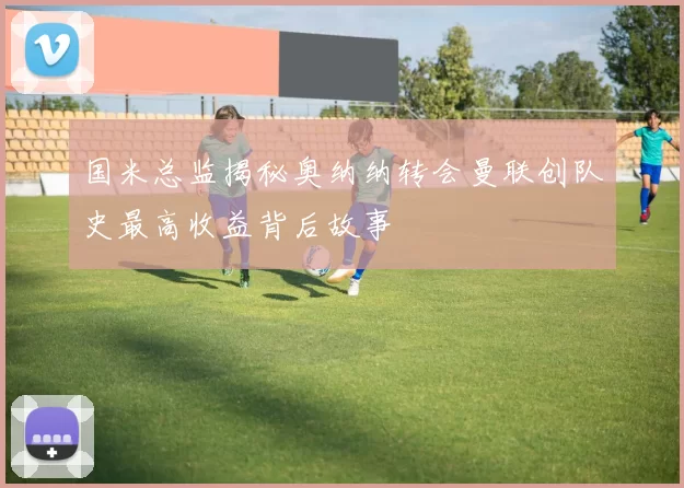 国米总监揭秘奥纳纳转会曼联创队史最高收益背后故事
