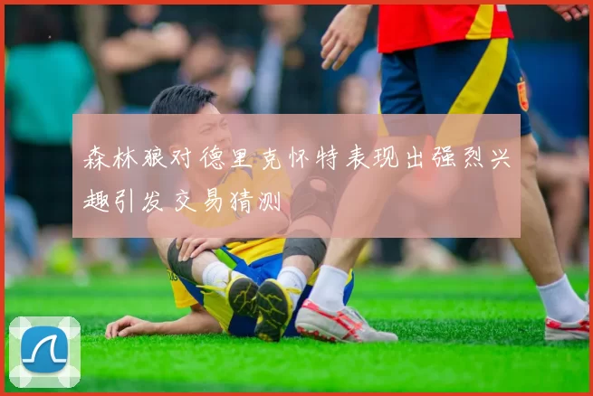 森林狼对德里克怀特表现出强烈兴趣引发交易猜测