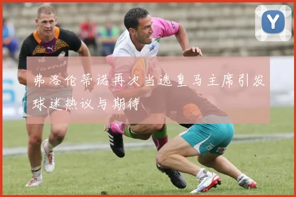 弗洛伦蒂诺再次当选皇马主席引发球迷热议与期待